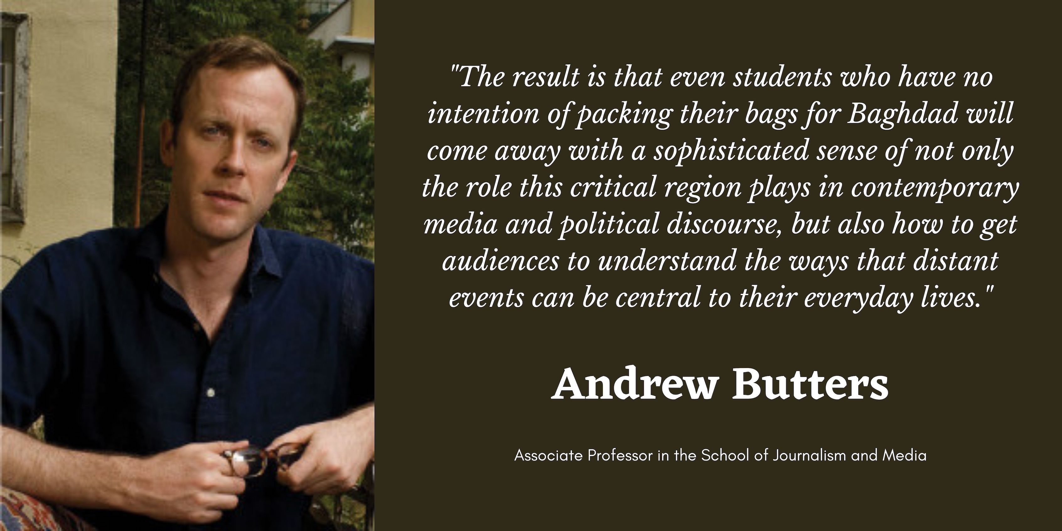On the left is a photo of Professor Andrew Butters. On the right in white text is a quote that says, "The result is that even students who have no intention of packing their bags for Baghdad will come away with a sophisticated sense of not only the role this critical region plays in contemporary media and political discourse, but also how to get audiences to understand the ways that distant events can be central to their everyday lives." Below that is his name and position title.