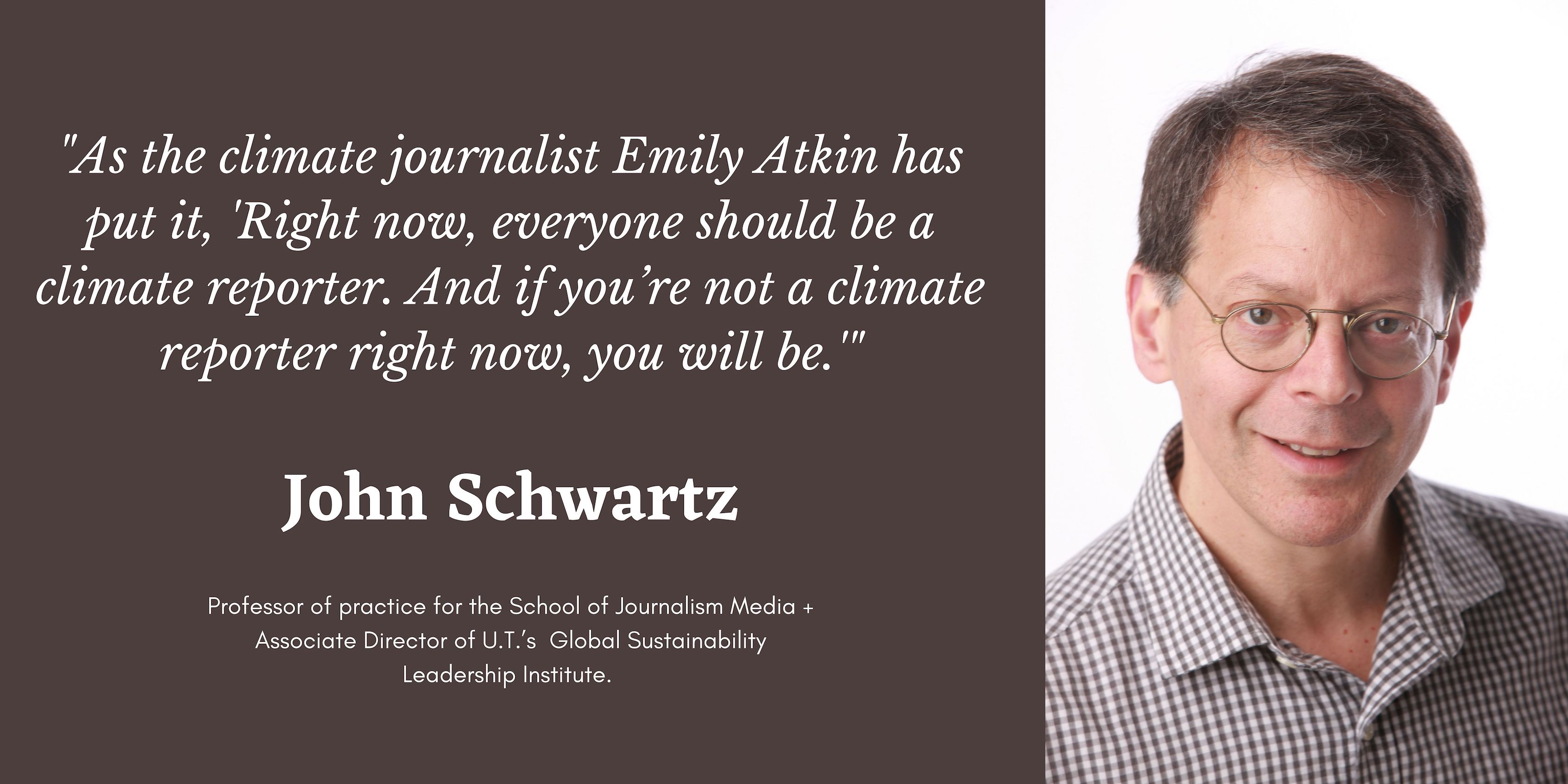On the right is a photo of John Schwartz. On the right is a quote in white text that says, "As the climate journalist Emily Atkin has put it, “right now, everyone should be a climate reporter. And if you’re not a climate reporter right now, you will be.” Below is his name and position title.