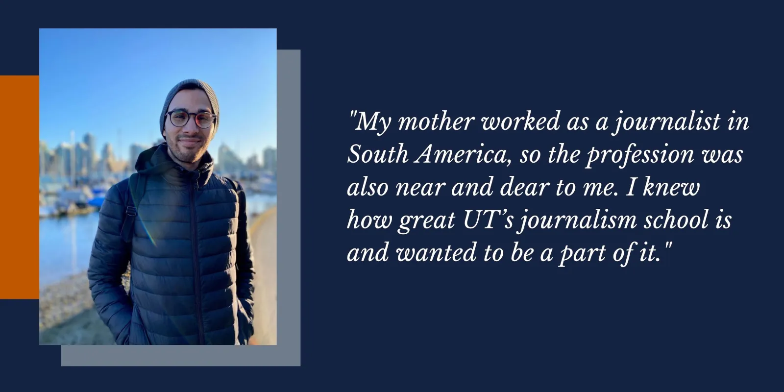 On the left is a photo of UT JSchool Alumni Sebastian Herrera in front of a dark blue background with accents of orange and light grey. On the right is a quote from him in white text that says, "My mother worked as a journalist in South America, so the profession was also near and dear to me. I knew how great UT’s journalism school is and wanted to be a part of it."